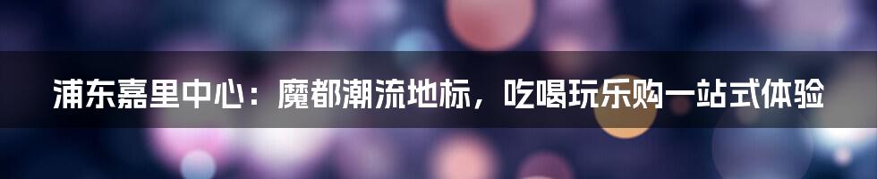 浦东嘉里中心:魔都潮流地标,吃喝玩乐购一站式体验
