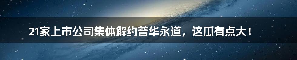 21家上市公司集体解约普华永道,这瓜有点大!