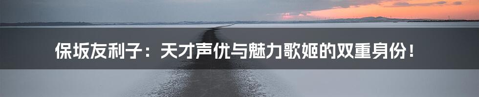 保坂友利子:天才声优与魅力歌姬的双重身份!