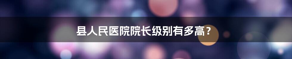 县人民医院院长级别有多高？