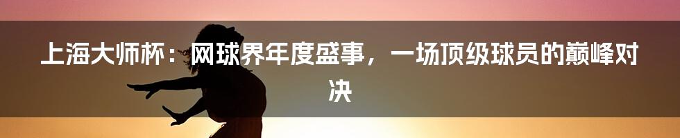 上海大师杯:网球界年度盛事,一场顶级球员的巅峰对决