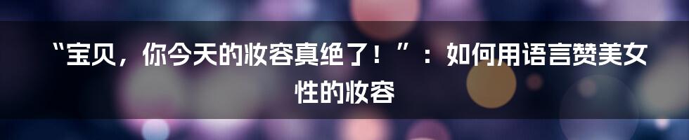 “宝贝,你今天的妆容真绝了!”:如何用语言赞美女性的妆容