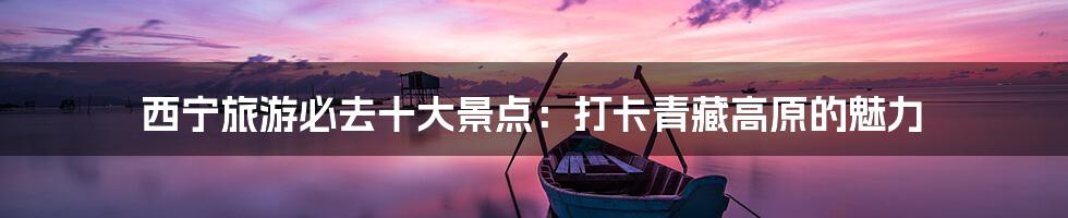 西宁旅游必去十大景点:打卡青藏高原的魅力