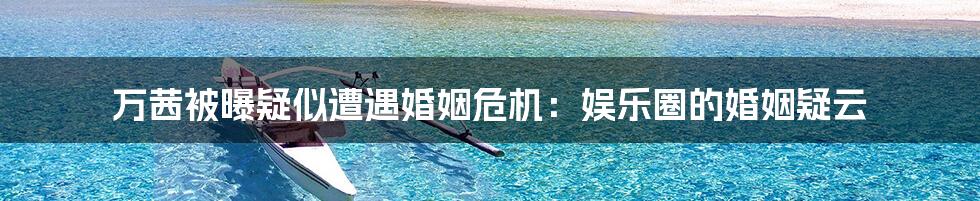 万茜被曝疑似遭遇婚姻危机:娱乐圈的婚姻疑云