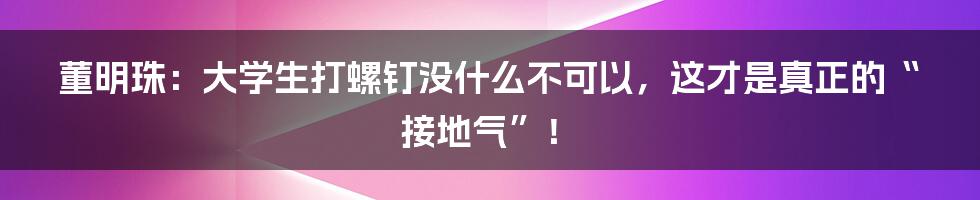 董明珠:大学生打螺钉没什么不可以,这才是真正的“接地气”!