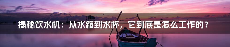 揭秘饮水机:从水箱到水杯,它到底是怎么工作的?