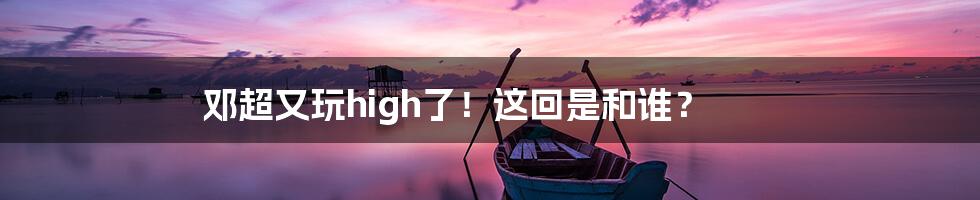 邓超又玩high了!这回是和谁?