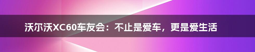 沃尔沃XC60车友会：不止是爱车，更是爱生活