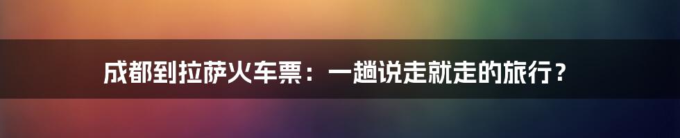 成都到拉萨火车票:一趟说走就走的旅行?