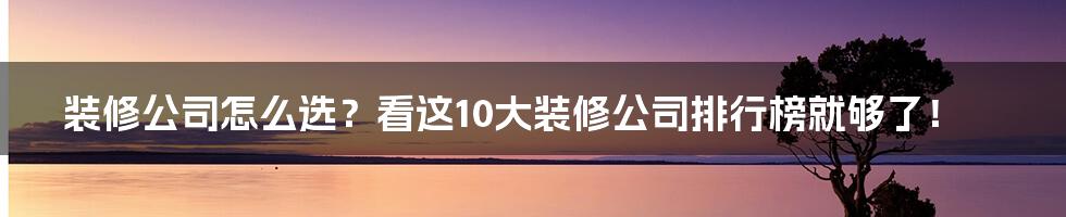 装修公司怎么选?看这10大装修公司排行榜就够了!
