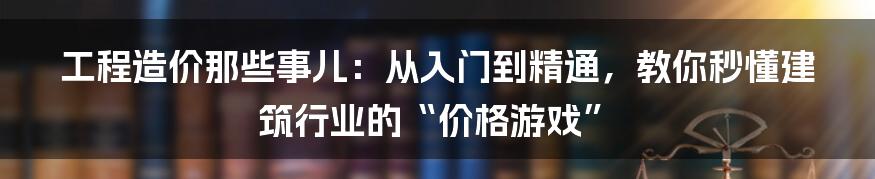 工程造价那些事儿:从入门到精通,教你秒懂建筑行业的“价格游戏”