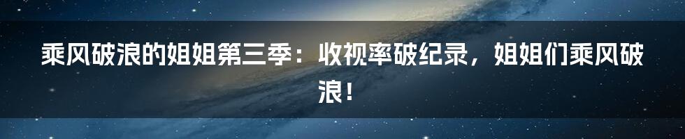 乘风破浪的姐姐第三季:收视率破纪录,姐姐们乘风破浪!