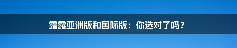 露露亚洲版和国际版:你选对了吗?