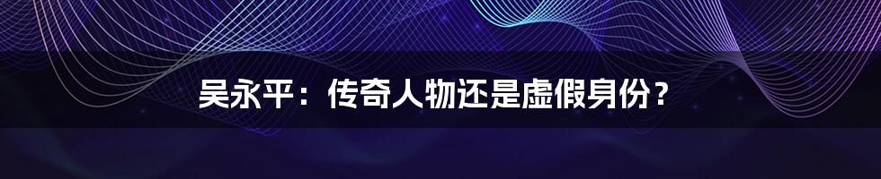 吴永平:传奇人物还是虚假身份?