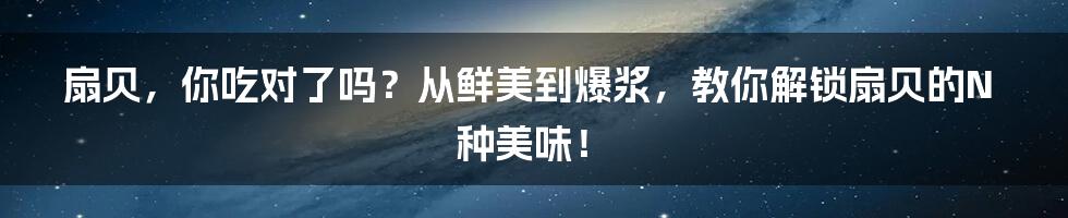 扇贝,你吃对了吗?从鲜美到爆浆,教你解锁扇贝的N种美味!