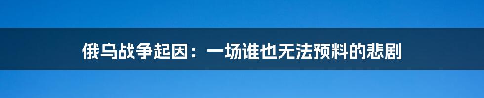 俄乌战争起因：一场谁也无法预料的悲剧