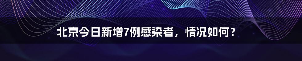 北京今日新增7例感染者,情况如何?