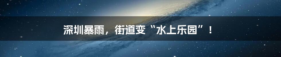 深圳暴雨,街道变“水上乐园”!