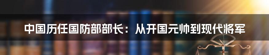 中国历任国防部部长:从开国元帅到现代将军