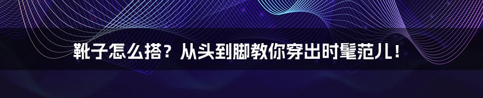 靴子怎么搭?从头到脚教你穿出时髦范儿!