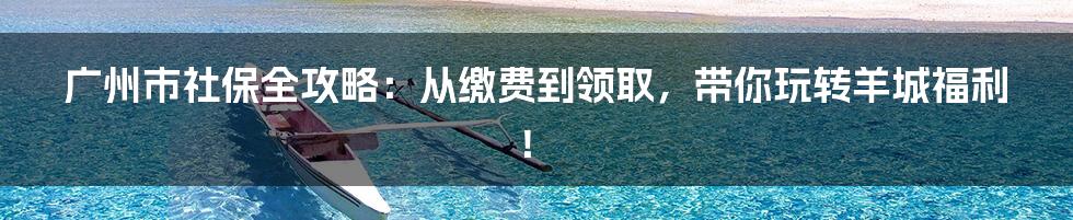 广州市社保全攻略:从缴费到领取,带你玩转羊城福利!