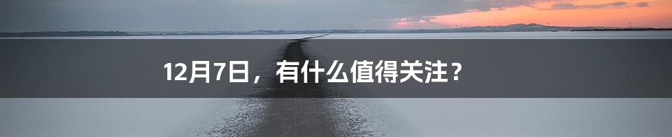 12月7日,有什么值得关注?
