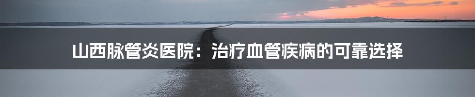 山西脉管炎医院:治疗血管疾病的可靠选择