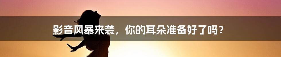 影音风暴来袭,你的耳朵准备好了吗?