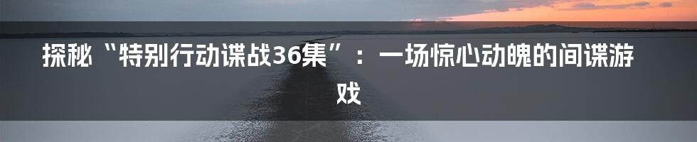 探秘“特别行动谍战36集”:一场惊心动魄的间谍游戏