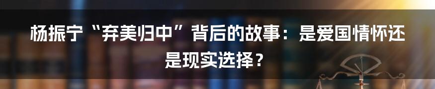 杨振宁“弃美归中”背后的故事:是爱国情怀还是现实选择?