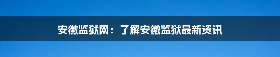 安徽监狱网:了解安徽监狱最新资讯