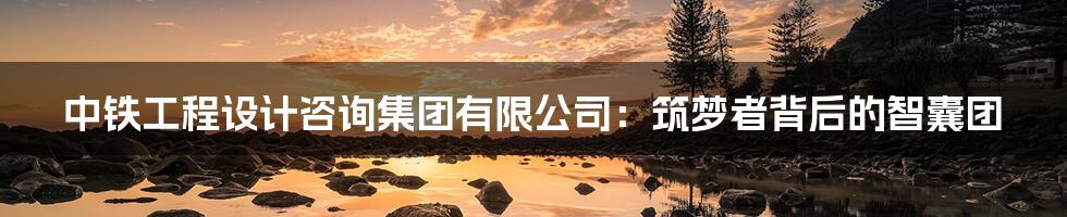中铁工程设计咨询集团有限公司:筑梦者背后的智囊团