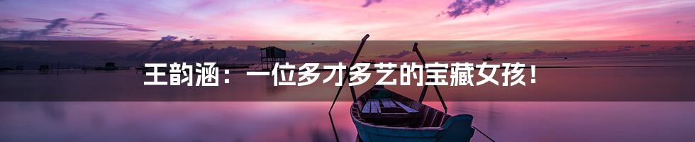 王韵涵:一位多才多艺的宝藏女孩!