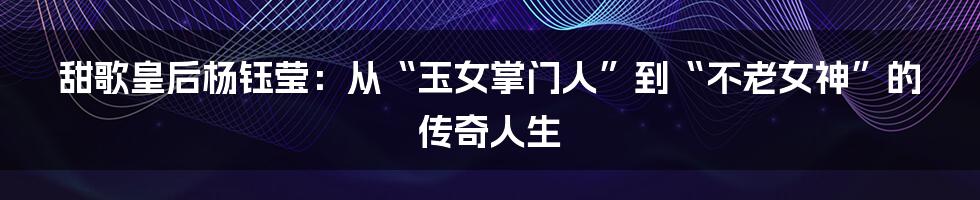 甜歌皇后杨钰莹:从“玉女掌门人”到“不老女神”的传奇人生