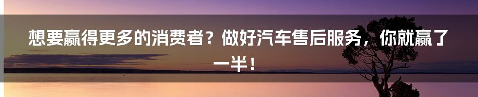 想要赢得更多的消费者?做好汽车售后服务,你就赢了一半!