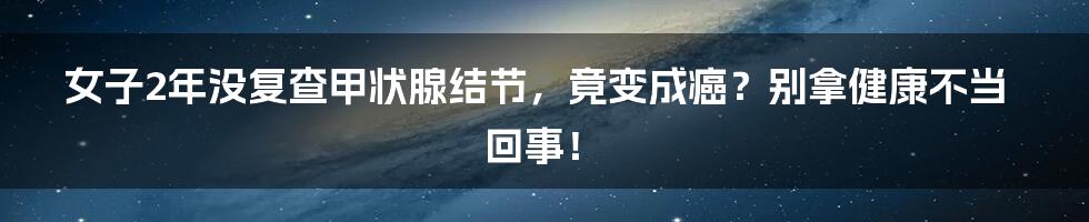 女子2年没复查甲状腺结节,竟变成癌?别拿健康不当回事!