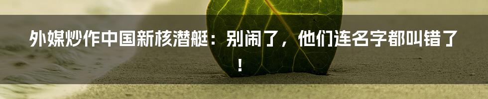 外媒炒作中国新核潜艇：别闹了，他们连名字都叫错了！
