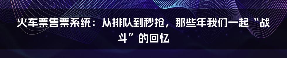 火车票售票系统:从排队到秒抢,那些年我们一起“战斗”的回忆