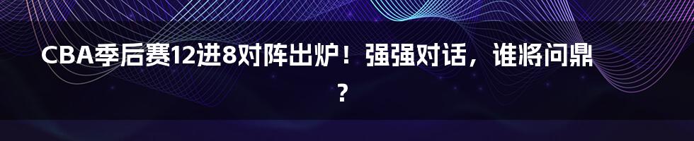CBA季后赛12进8对阵出炉!强强对话,谁将问鼎?