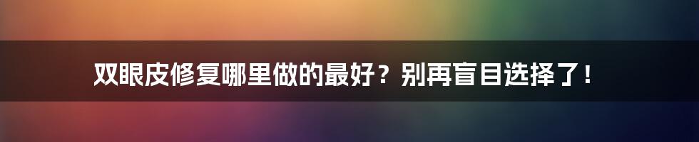 双眼皮修复哪里做的最好?别再盲目选择了!