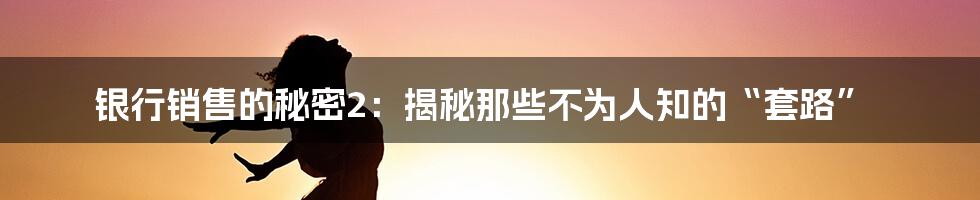 银行销售的秘密2:揭秘那些不为人知的“套路”