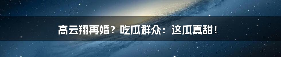 高云翔再婚?吃瓜群众:这瓜真甜!