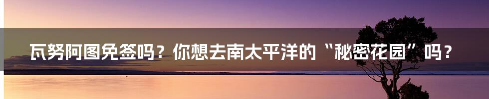 瓦努阿图免签吗?你想去南太平洋的“秘密花园”吗?