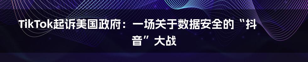 TikTok起诉美国政府:一场关于数据安全的“抖音”大战