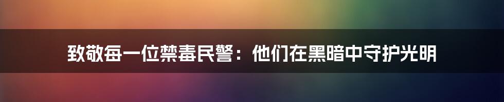 致敬每一位禁毒民警:他们在黑暗中守护光明