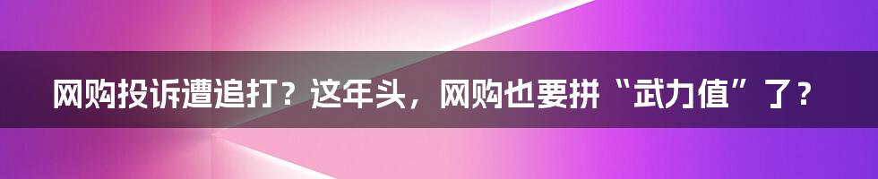 网购投诉遭追打?这年头,网购也要拼“武力值”了?