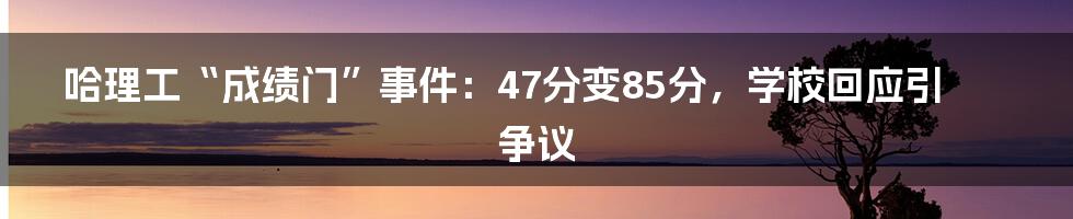 哈理工“成绩门”事件:47分变85分,学校回应引争议