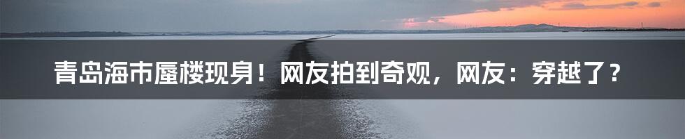 青岛海市蜃楼现身!网友拍到奇观,网友:穿越了?