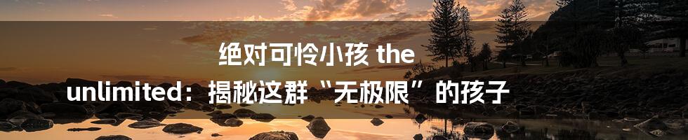 绝对可怜小孩 the unlimited:揭秘这群“无极限”的孩子