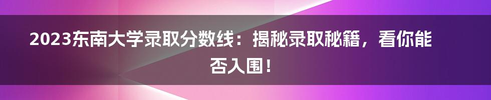 2023东南大学录取分数线:揭秘录取秘籍,看你能否入围!